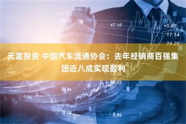 元富投资 中国汽车流通协会：去年经销商百强集团近八成实现盈利