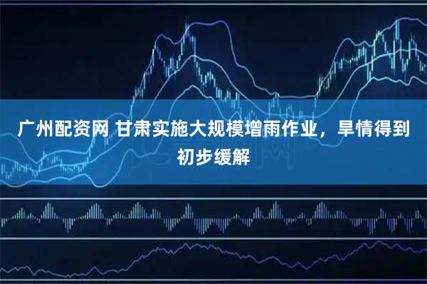 广州配资网 甘肃实施大规模增雨作业，旱情得到初步缓解
