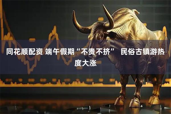 同花顺配资 端午假期“不贵不挤”  民俗古镇游热度大涨