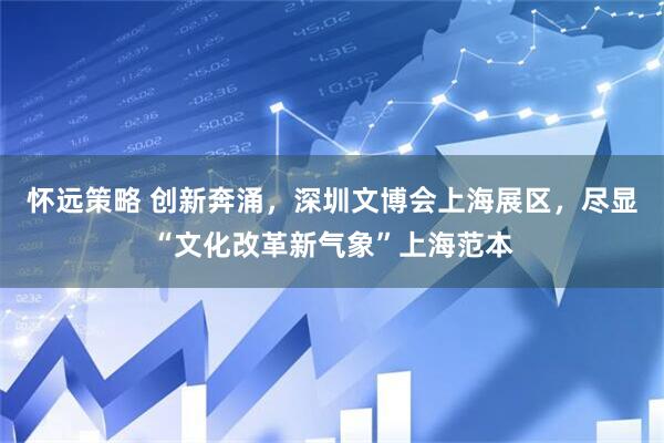 怀远策略 创新奔涌，深圳文博会上海展区，尽显“文化改革新气象”上海范本
