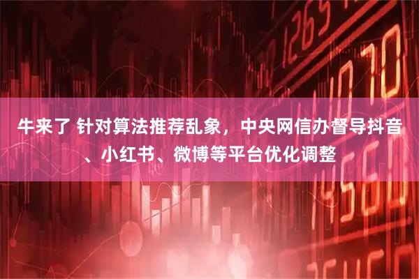 牛来了 针对算法推荐乱象，中央网信办督导抖音、小红书、微博等平台优化调整
