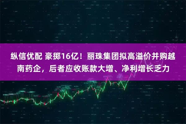 纵信优配 豪掷16亿！丽珠集团拟高溢价并购越南药企，后者应收账款大增、净利增长乏力