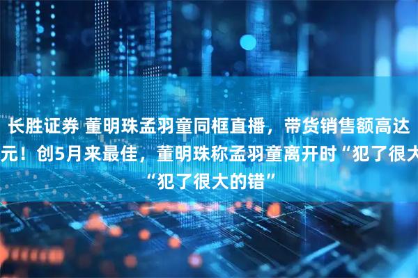 长胜证券 董明珠孟羽童同框直播，带货销售额高达500万元！创5月来最佳，董明珠称孟羽童离开时“犯了很大的错”