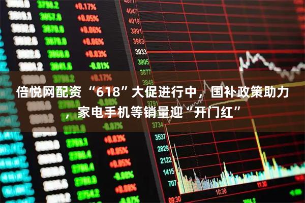倍悦网配资 “618”大促进行中，国补政策助力，家电手机等销量迎“开门红”