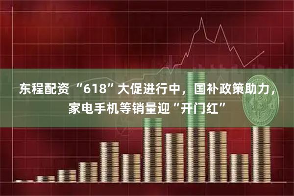 东程配资 “618”大促进行中，国补政策助力，家电手机等销量迎“开门红”