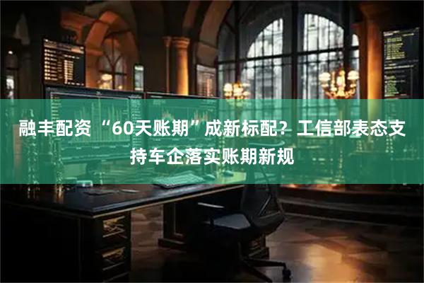 融丰配资 “60天账期”成新标配？工信部表态支持车企落实账期新规