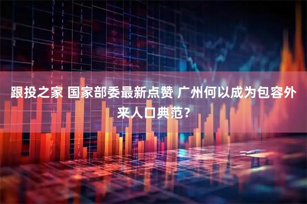 跟投之家 国家部委最新点赞 广州何以成为包容外来人口典范？