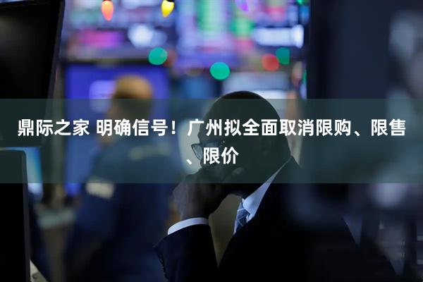鼎际之家 明确信号！广州拟全面取消限购、限售、限价