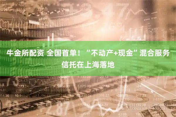 牛金所配资 全国首单！“不动产+现金”混合服务信托在上海落地