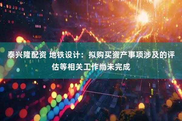 泰兴隆配资 地铁设计：拟购买资产事项涉及的评估等相关工作尚未完成