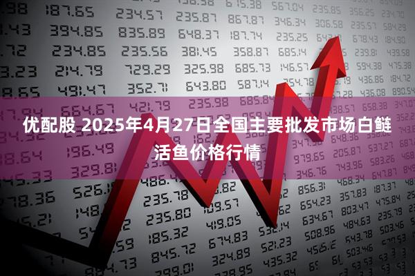 优配股 2025年4月27日全国主要批发市场白鲢活鱼价格行情