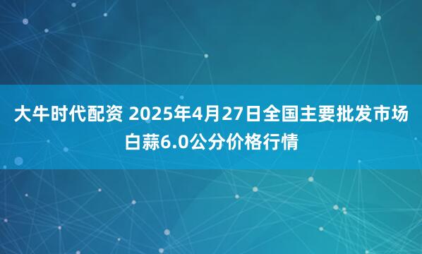 大牛时代配资 2025年4月27日全国主要批发市场白蒜6.0公分价格行情