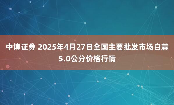 中博证券 2025年4月27日全国主要批发市场白蒜5.0公分价格行情