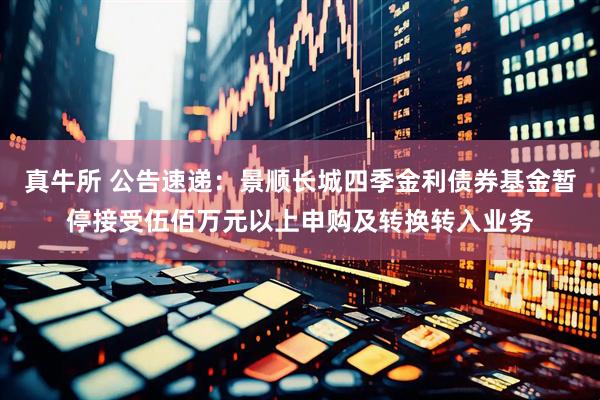 真牛所 公告速递：景顺长城四季金利债券基金暂停接受伍佰万元以上申购及转换转入业务