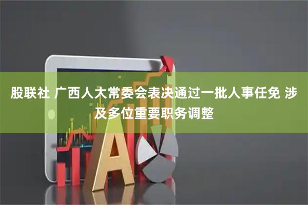 股联社 广西人大常委会表决通过一批人事任免 涉及多位重要职务调整