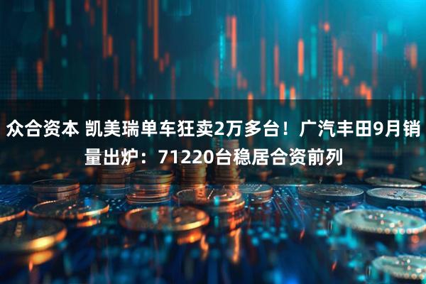 众合资本 凯美瑞单车狂卖2万多台！广汽丰田9月销量出炉：71220台稳居合资前列