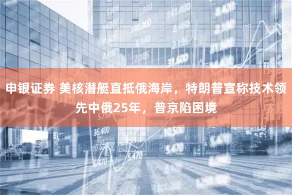 申银证券 美核潜艇直抵俄海岸，特朗普宣称技术领先中俄25年，普京陷困境