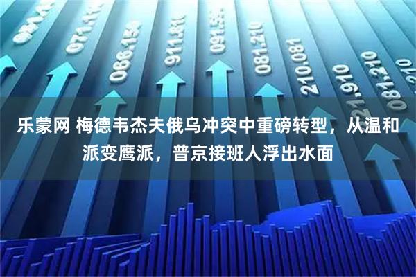 乐蒙网 梅德韦杰夫俄乌冲突中重磅转型，从温和派变鹰派，普京接班人浮出水面