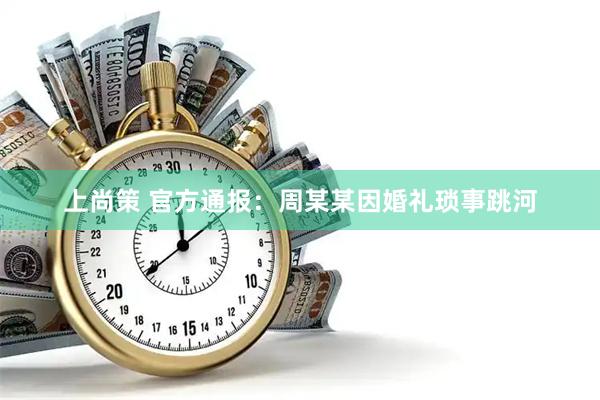 上尚策 官方通报：周某某因婚礼琐事跳河