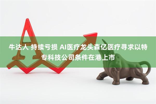 牛达人 持续亏损 AI医疗龙头森亿医疗寻求以特专科技公司条件在港上市