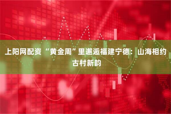 上阳网配资 “黄金周”里邂逅福建宁德：山海相约 古村新韵