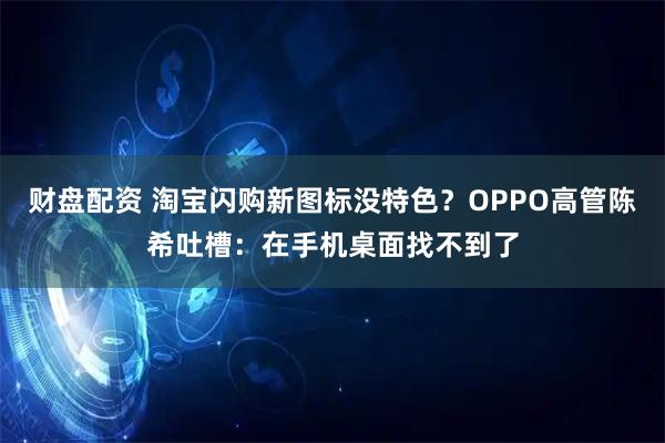 财盘配资 淘宝闪购新图标没特色?OPPO高管陈希吐槽:在手机桌面找不到了