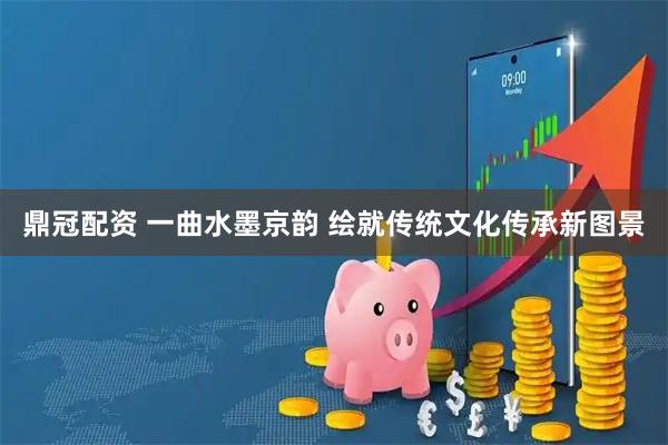 鼎冠配资 一曲水墨京韵 绘就传统文化传承新图景