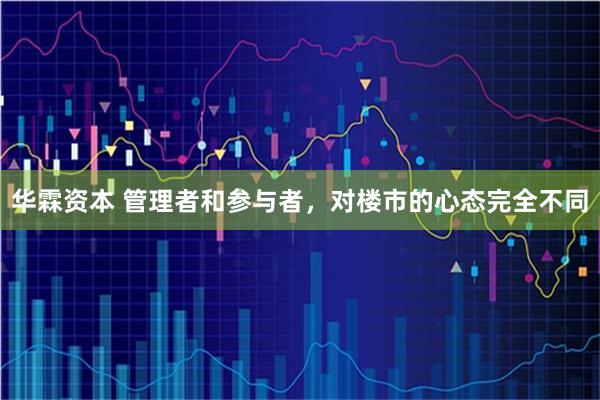 华霖资本 管理者和参与者,对楼市的心态完全不同