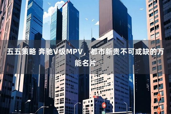 五五策略 奔驰V级MPV,都市新贵不可或缺的万能名片