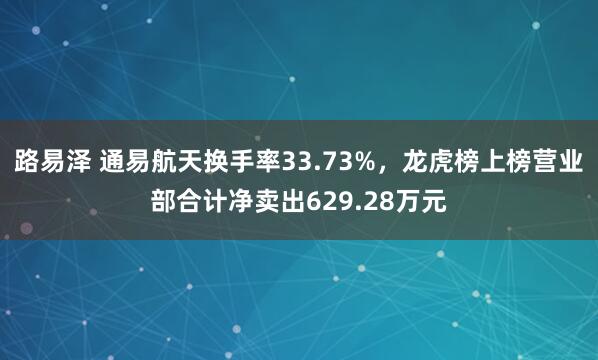 路易泽 通易航天换手率33.73%，龙虎榜上榜营业部合计净卖出629.28万元