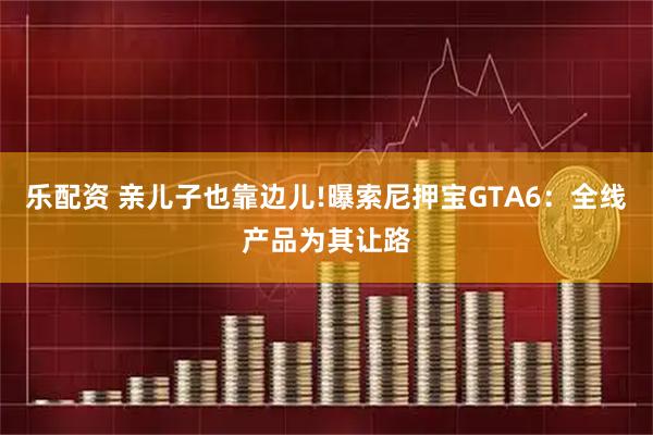 乐配资 亲儿子也靠边儿!曝索尼押宝GTA6：全线产品为其让路