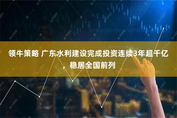 领牛策略 广东水利建设完成投资连续3年超千亿，稳居全国前列