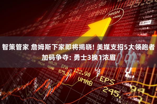 智策管家 詹姆斯下家即将揭晓! 美媒支招5大领跑者加码争夺: 勇士3换1浓眉